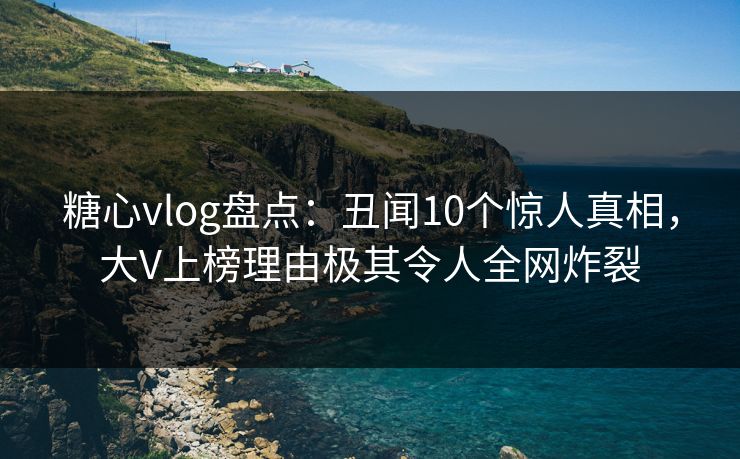 糖心vlog盘点：丑闻10个惊人真相，大V上榜理由极其令人全网炸裂