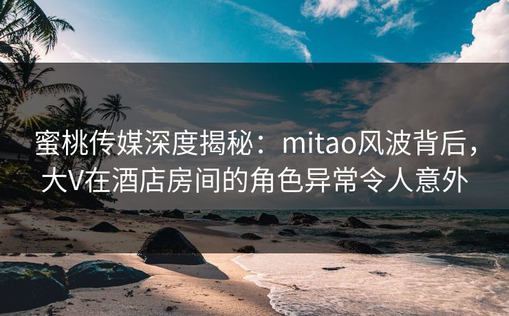 蜜桃传媒深度揭秘：mitao风波背后，大V在酒店房间的角色异常令人意外