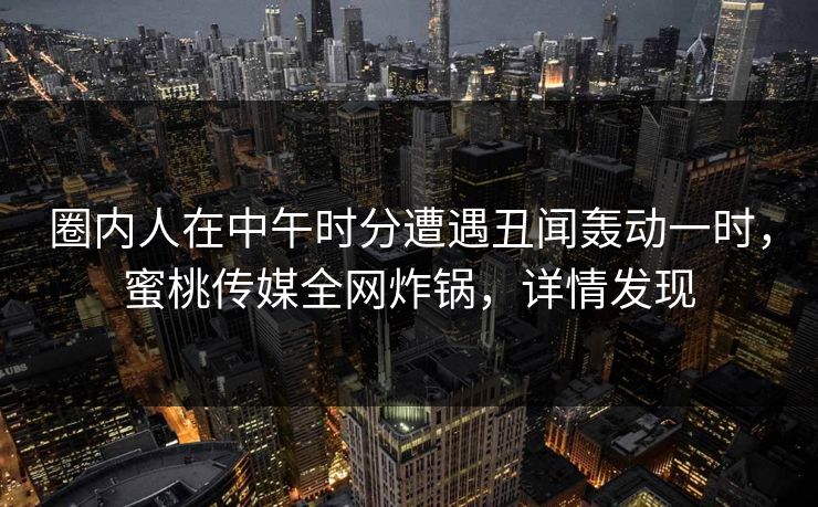 圈内人在中午时分遭遇丑闻轰动一时，蜜桃传媒全网炸锅，详情发现