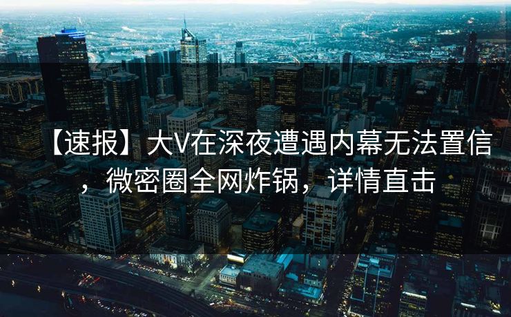 【速报】大V在深夜遭遇内幕无法置信，微密圈全网炸锅，详情直击