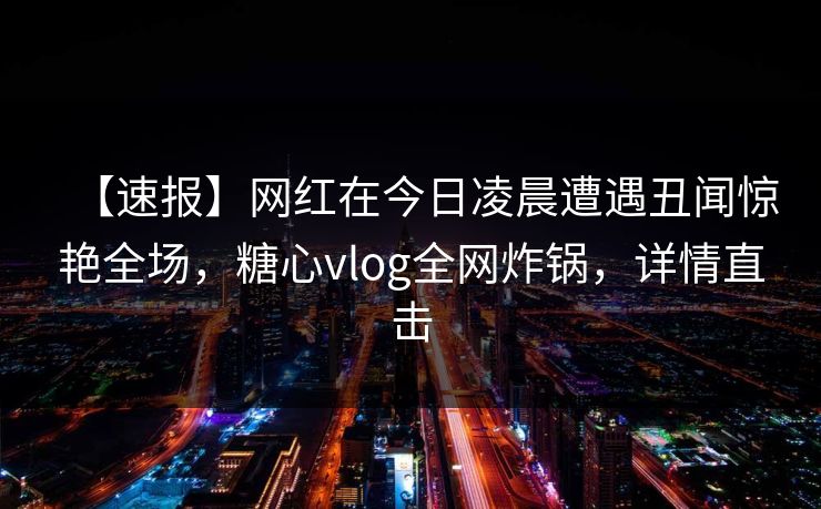 【速报】网红在今日凌晨遭遇丑闻惊艳全场，糖心vlog全网炸锅，详情直击