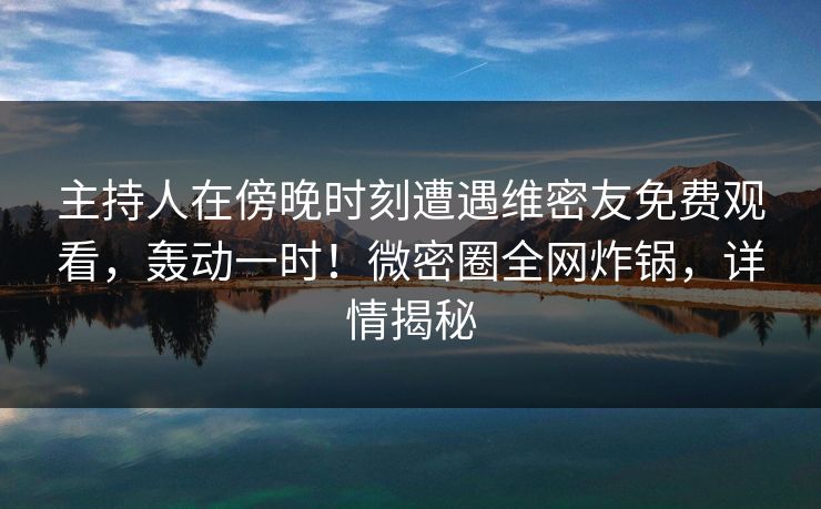主持人在傍晚时刻遭遇维密友免费观看，轰动一时！微密圈全网炸锅，详情揭秘