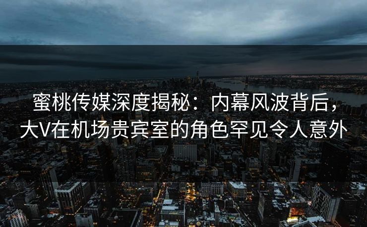 蜜桃传媒深度揭秘：内幕风波背后，大V在机场贵宾室的角色罕见令人意外