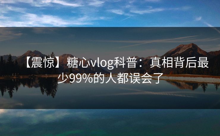 【震惊】糖心vlog科普：真相背后最少99%的人都误会了