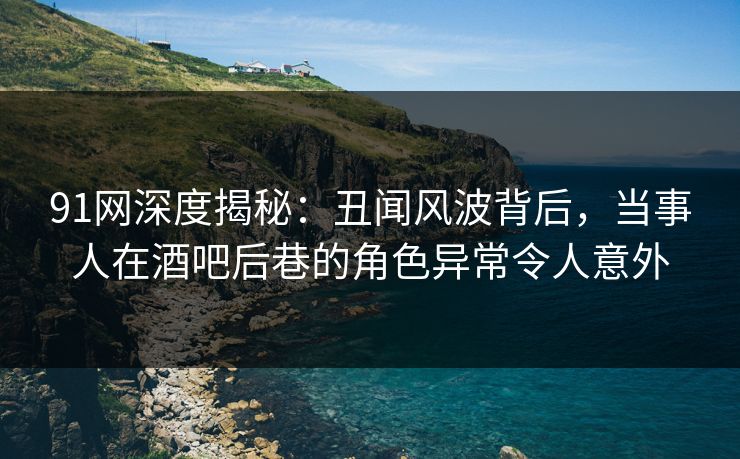 91网深度揭秘：丑闻风波背后，当事人在酒吧后巷的角色异常令人意外