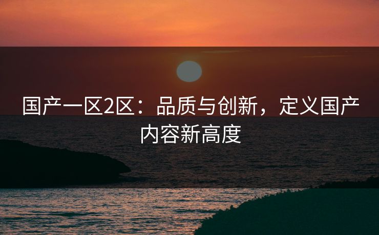 国产一区2区：品质与创新，定义国产内容新高度