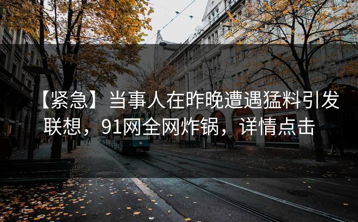 【紧急】当事人在昨晚遭遇猛料引发联想,91网全网炸锅,详情点击 【紧急】当事人在昨晚遭遇猛料引发联想,91网全网炸锅,详情点击