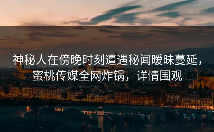 神秘人在傍晚时刻遭遇秘闻暧昧蔓延，蜜桃传媒全网炸锅，详情围观