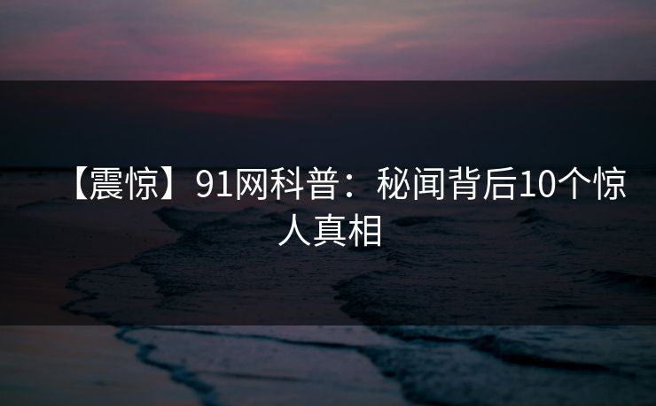 【震惊】91网科普：秘闻背后10个惊人真相