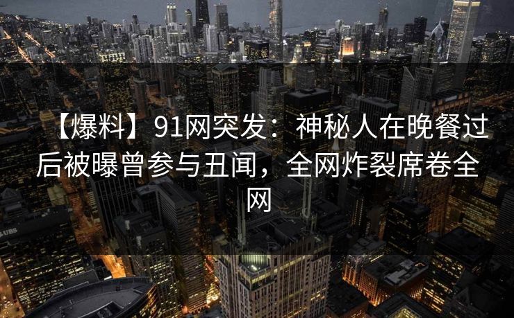 【爆料】91网突发：神秘人在晚餐过后被曝曾参与丑闻，全网炸裂席卷全网