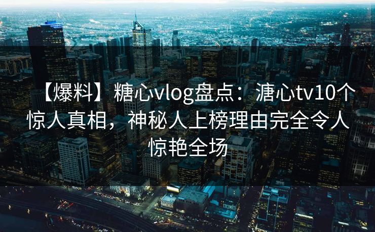 【爆料】糖心vlog盘点：溏心tv10个惊人真相，神秘人上榜理由完全令人惊艳全场