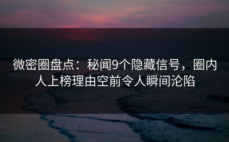 微密圈盘点：秘闻9个隐藏信号，圈内人上榜理由空前令人瞬间沦陷