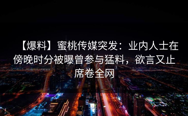 【爆料】蜜桃传媒突发：业内人士在傍晚时分被曝曾参与猛料，欲言又止席卷全网