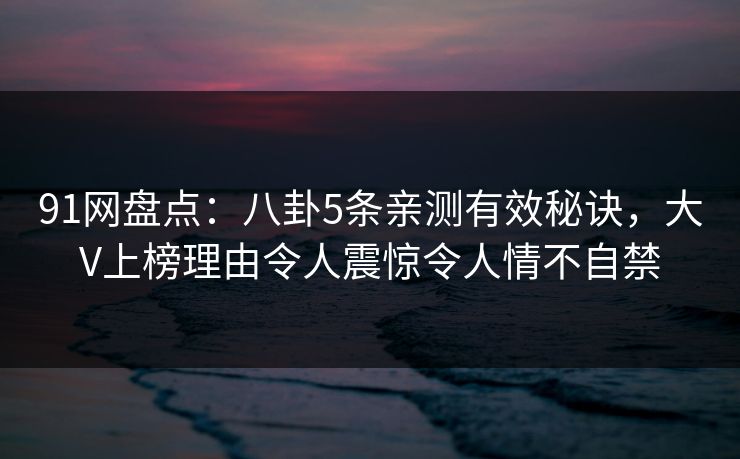 91网盘点：八卦5条亲测有效秘诀，大V上榜理由令人震惊令人情不自禁