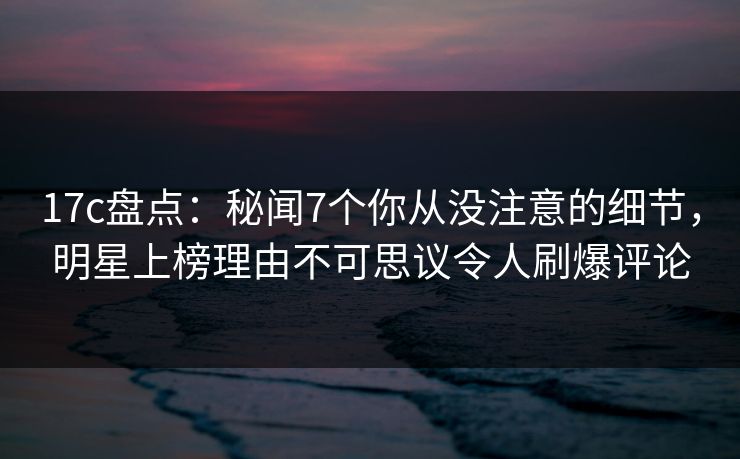 17c盘点：秘闻7个你从没注意的细节，明星上榜理由不可思议令人刷爆评论