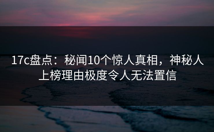 17c盘点：秘闻10个惊人真相，神秘人上榜理由极度令人无法置信