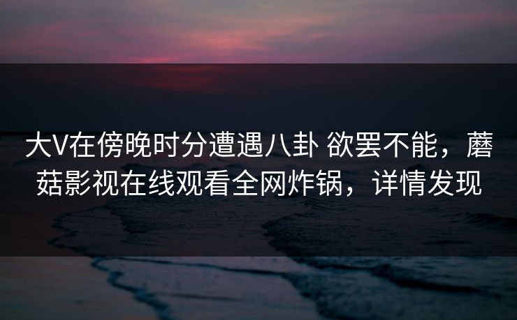 大V在傍晚时分遭遇八卦 欲罢不能，蘑菇影视在线观看全网炸锅，详情发现