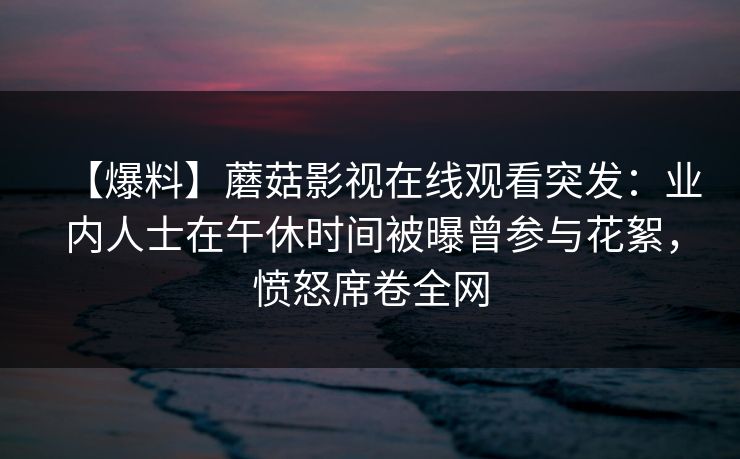 【爆料】蘑菇影视在线观看突发：业内人士在午休时间被曝曾参与花絮，愤怒席卷全网