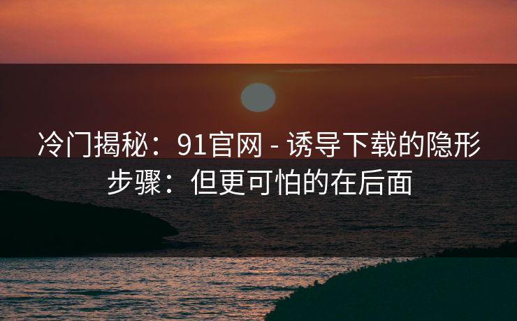 冷门揭秘：91官网 - 诱导下载的隐形步骤：但更可怕的在后面