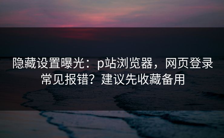 隐藏设置曝光：p站浏览器，网页登录常见报错？建议先收藏备用