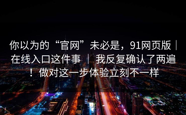 你以为的“官网”未必是，91网页版｜在线入口这件事 ｜ 我反复确认了两遍！做对这一步体验立刻不一样