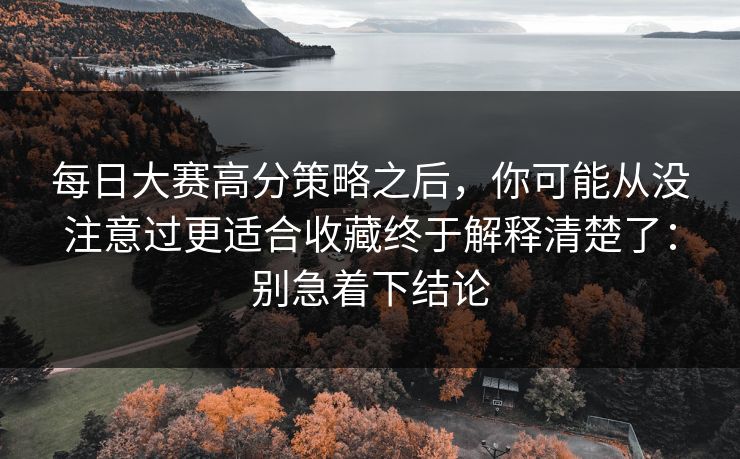 每日大赛高分策略之后，你可能从没注意过更适合收藏终于解释清楚了：别急着下结论