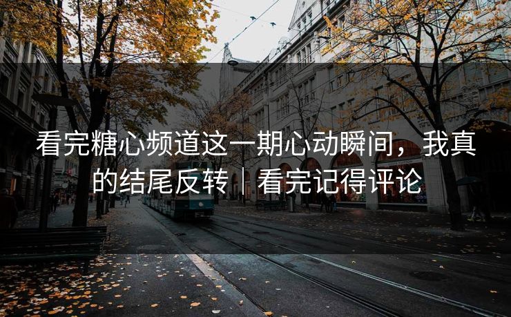 看完糖心频道这一期心动瞬间，我真的结尾反转｜看完记得评论