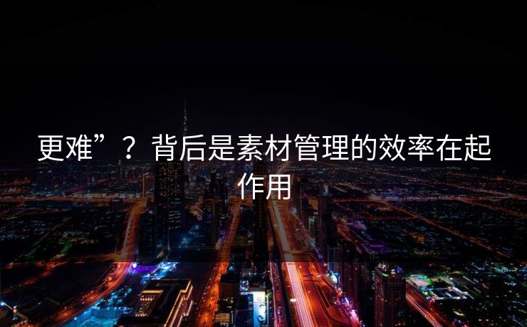 更难”？背后是素材管理的效率在起作用