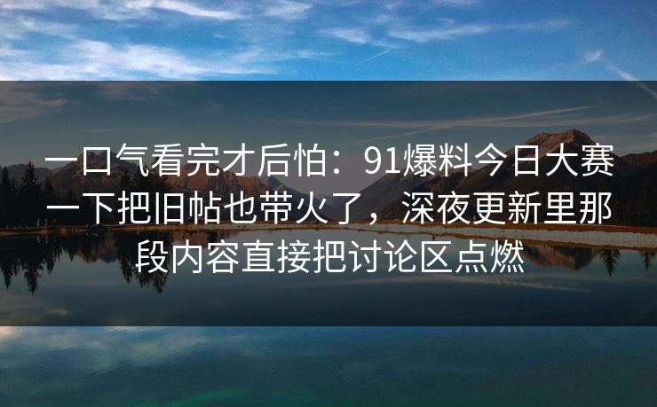 一口气看完才后怕：91爆料今日大赛一下把旧帖也带火了，深夜更新里那段内容直接把讨论区点燃