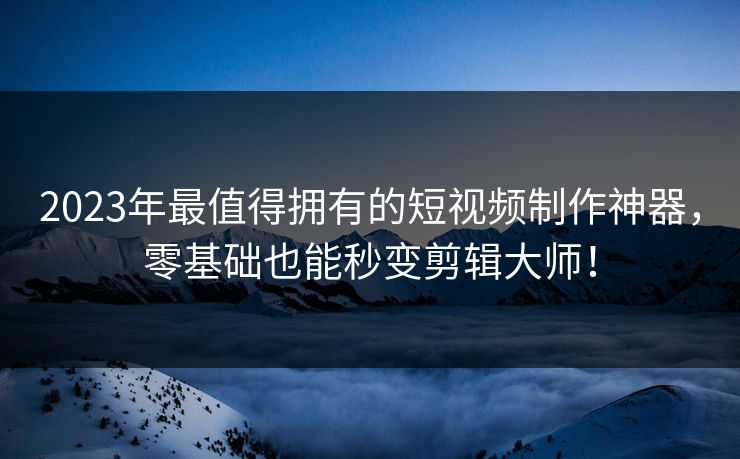 2023年最值得拥有的短视频制作神器，零基础也能秒变剪辑大师！